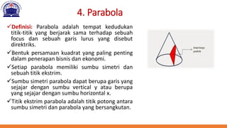4. Parabola
✓Definisi: Parabola adalah tempat kedudukan
titik-titik yang berjarak sama terhadap sebuah
focus dan sebuah garis lurus yang disebut
direktriks.
✓Bentuk persamaan kuadrat yang paling penting
dalam penerapan bisnis dan ekonomi.
✓Setiap parabola memiliki sumbu simetri dan
sebuah titik ekstrim.
✓Sumbu simetri parabola dapat berupa garis yang
sejajar dengan sumbu vertical y atau berupa
yang sejajar dengan sumbu horizontal x.
✓Titik ekstrim parabola adalah titik potong antara
sumbu simetri dan parabola yang bersangkutan.
 