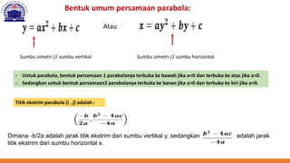 Bentuk umum persamaan parabola:
Atau
Sumbu simetri // sumbu vertikal Sumbu simetri // sumbu horizontal
✓ Untuk parabola, bentuk persamaan 1 parabolanya terbuka ke bawah jika a<0 dan terbuka ke atas jika a>0.
✓ Sedangkan untuk bentuk persamaan2 parabolanya terbuka ke kanan jika a>0 dan terbuka ke kiri jika a<0.
Titik ekstrim parabola (i , j) adalah :
Dimana -b/2a adalah jarak titik ekstrim dari sumbu vertikal y, sedangkan adalah jarak
titik ekstrim dari sumbu horizontal x.
 