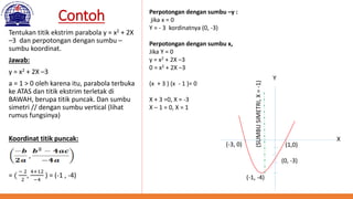 Contoh
Tentukan titik ekstrim parabola y = x2 + 2X
–3 dan perpotongan dengan sumbu –
sumbu koordinat.
Jawab:
y = x2 + 2X –3
a = 1 > 0 oleh karena itu, parabola terbuka
ke ATAS dan titik ekstrim terletak di
BAWAH, berupa titik puncak. Dan sumbu
simetri // dengan sumbu vertical (lihat
rumus fungsinya)
Koordinat titik puncak:
= (
− 2
2
,
4+12
−4
) = (-1 , -4)
Perpotongan dengan sumbu –y :
jika x = 0
Y = - 3 kordinatnya (0, -3)
Perpotongan dengan sumbu x,
Jika Y = 0
y = x2 + 2X –3
0 = x2 + 2X –3
(x + 3 ) (x - 1 )= 0
X + 3 =0, X = -3
X – 1 = 0, X = 1
(-1, -4)
(1,0)(-3, 0)
(0, -3)
(SUMBUSIMETRI,X=-1)
X
Y
 