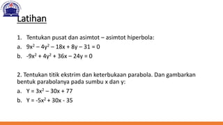 Latihan
1. Tentukan pusat dan asimtot – asimtot hiperbola:
a. 9x2 – 4y2 – 18x + 8y – 31 = 0
b. -9x2 + 4y2 + 36x – 24y = 0
2. Tentukan titik ekstrim dan keterbukaan parabola. Dan gambarkan
bentuk parabolanya pada sumbu x dan y:
a. Y = 3x2 – 30x + 77
b. Y = -5x2 + 30x - 35
 