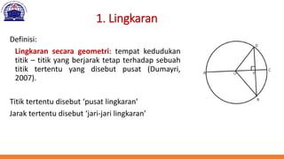 1. Lingkaran
Definisi:
Lingkaran secara geometri: tempat kedudukan
titik – titik yang berjarak tetap terhadap sebuah
titik tertentu yang disebut pusat (Dumayri,
2007).
Titik tertentu disebut ‘pusat lingkaran’
Jarak tertentu disebut ‘jari-jari lingkaran’
 