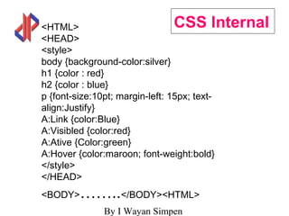 By I Wayan Simpen
CSS Internal<HTML>
<HEAD>
<style>
body {background-color:silver}
h1 {color : red}
h2 {color : blue}
p {font-size:10pt; margin-left: 15px; text-
align:Justify}
A:Link {color:Blue}
A:Visibled {color:red}
A:Ative {Color:green}
A:Hover {color:maroon; font-weight:bold}
</style>
</HEAD>
<BODY>……..</BODY><HTML>
 