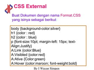 By I Wayan Simpen
CSS External
body {background-color:silver}
h1 {color : red}
h2 {color : blue}
p {font-size:10pt; margin-left: 15px; text-
Align:Justify}
A:Link {color:Blue}
A:Visibled {color:red}
A:Ative {Color:green}
A:Hover {color:maroon; font-weight:bold}
Buat Dokumen dengan nama Format.CSS
yang isinya sebagai berikut:
 