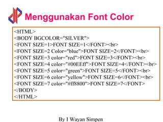 By I Wayan Simpen
Menggunakan Font Color
<HTML>
<BODY BGCOLOR="SILVER">
<FONT SIZE=1>FONT SIZE=1</FONT><br>
<FONT SIZE=2 Color="blue">FONT SIZE=2</FONT><br>
<FONT SIZE=3 color="red">FONT SIZE=3</FONT><br>
<FONT SIZE=4 color="#00EEff">FONT SIZE=4</FONT><br>
<FONT SIZE=5 color="green">FONT SIZE=5</FONT><br>
<FONT SIZE=6 color="yellow">FONT SIZE=6</FONT><br>
<FONT SIZE=7 color="#ff8800">FONT SIZE=7</FONT>
</BODY>
</HTML>
 