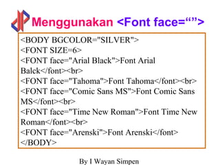 By I Wayan Simpen
Menggunakan <Font face=“”>
<BODY BGCOLOR="SILVER">
<FONT SIZE=6>
<FONT face="Arial Black">Font Arial
Balck</font><br>
<FONT face="Tahoma">Font Tahoma</font><br>
<FONT face="Comic Sans MS">Font Comic Sans
MS</font><br>
<FONT face="Time New Roman">Font Time New
Roman</font><br>
<FONT face="Arenski">Font Arenski</font>
</BODY>
 