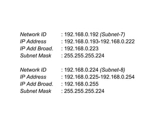 Network ID : 192.168.0.192 (Subnet-7)
IP Address : 192.168.0.193-192.168.0.222
IP Add Broad. : 192.168.0.223
Subnet Mask : 255.255.255.224
Network ID : 192.168.0.224 (Subnet-8)
IP Address : 192.168.0.225-192.168.0.254
IP Add Broad. : 192.168.0.255
Subnet Mask : 255.255.255.224
 
