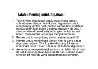 Catatan Penting untuk Dipahami
1. Teknik yang digunakan untuk menghitung jumlah
subnet sama dengan teknik yang digunakan untuk
menghitung jumlah host, namun karena host id dalam
bentuk biner tidak boleh 0 semua (network id) atau 1
semua (alamat broadcast) sedangkan untuk subnet
boleh, maka rumus keduanya menjadi berbeda.
2. Rumus untuk menghitung jumlah subnet adalah 2n
3. Rumus untuk menghitung jumlah host id yang dapat
digunakan adalah 2n – 2, yakni dikurang 2 karena
kombinasi biner 0 atau 1 semua tidak dapat digunakan.
4. Anda dapat menyelubungkan dua atau lebih bit-bit Host
ID untuk mendapatkan Network ID baru selama masih
tersedia bit Host ID yang dapat anda selubungkan.
 