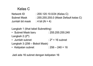 Kelas C
Network ID : 200.120.10.0/24 (Kelas C)
Subnet Mask : 255.255.255.0 (Mask Default kelas C)
Jumlah bit mask : 4 bit (N = 4)
Langkah 1 (lihat tabel Subnetting)
• Subnet Mask baru : 255.255.255.240
Langkah 2 (2N
)
• Jumlah subnet : 24
= 16 subnet
Langkah 3 (256 – Bobot Mask)
• Kelipatan subnet : 256 – 240 = 16
Jadi ada 16 subnet dengan kelipatan 16
 