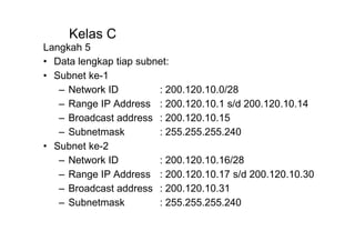 Kelas C
Langkah 5
• Data lengkap tiap subnet:
• Subnet ke-1
– Network ID : 200.120.10.0/28
– Range IP Address : 200.120.10.1 s/d 200.120.10.14
– Broadcast address : 200.120.10.15
– Subnetmask : 255.255.255.240
• Subnet ke-2
– Network ID : 200.120.10.16/28
– Range IP Address : 200.120.10.17 s/d 200.120.10.30
– Broadcast address : 200.120.10.31
– Subnetmask : 255.255.255.240
 