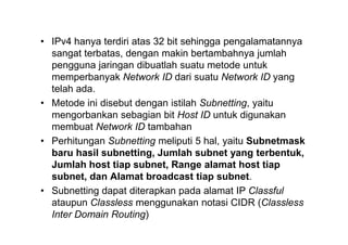 • IPv4 hanya terdiri atas 32 bit sehingga pengalamatannya
sangat terbatas, dengan makin bertambahnya jumlah
pengguna jaringan dibuatlah suatu metode untuk
memperbanyak Network ID dari suatu Network ID yang
telah ada.
• Metode ini disebut dengan istilah Subnetting, yaitu
mengorbankan sebagian bit Host ID untuk digunakan
membuat Network ID tambahan
• Perhitungan Subnetting meliputi 5 hal, yaitu Subnetmask
baru hasil subnetting, Jumlah subnet yang terbentuk,
Jumlah host tiap subnet, Range alamat host tiap
subnet, dan Alamat broadcast tiap subnet.
• Subnetting dapat diterapkan pada alamat IP Classful
ataupun Classless menggunakan notasi CIDR (Classless
Inter Domain Routing)
 