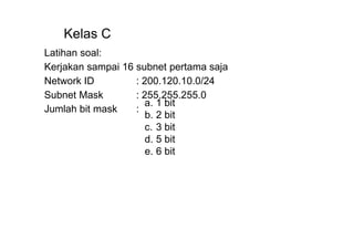 b. 2 bit
c. 3 bit
d. 5 bit
e. 6 bit
Kelas C
Latihan soal:
Kerjakan sampai 16 subnet pertama saja
Network ID : 200.120.10.0/24
Subnet Mask : 255.255.255.0
Jumlah bit mask :
a. 1 bit
 