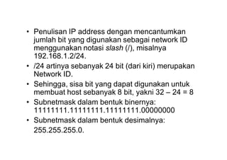 • Penulisan IP address dengan mencantumkan
jumlah bit yang digunakan sebagai network ID
menggunakan notasi slash (/), misalnya
192.168.1.2/24.
• /24 artinya sebanyak 24 bit (dari kiri) merupakan
Network ID.
• Sehingga, sisa bit yang dapat digunakan untuk
membuat host sebanyak 8 bit, yakni 32 – 24 = 8
• Subnetmask dalam bentuk binernya:
11111111.11111111.11111111.00000000
• Subnetmask dalam bentuk desimalnya:
255.255.255.0.
 