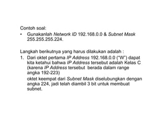 Contoh soal:
• Gunakanlah Network ID 192.168.0.0 & Subnet Mask
255.255.255.224.
Langkah berikutnya yang harus dilakukan adalah :
1. Dari oktet pertama IP Address 192.168.0.0 (“W”) dapat
kita ketahui bahwa IP Address tersebut adalah Kelas C
(karena IP Address tersebut berada dalam range
angka 192-223)
oktet keempat dari Subnet Mask diselubungkan dengan
angka 224, jadi telah diambil 3 bit untuk membuat
subnet.
 