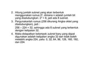 2. Hitung jumlah subnet yang akan terbentuk
menggunakan rumus 2n, dimana n adalah jumlah bit
yang diselubungkan. 23 = 8, jadi ada 8 subnet.
3. Pergunakanlah rumus (256 dikurang Angka oktet yang
diselubungkan), jadi :
256 – 224 = 32, sehingga ada 8 subnet yang terbentuk
dengan kelipatan 32.
4. Maka didapatkan kelompok subnet baru yang dapat
digunakan adalah kelipatan angka 32 dan tidak boleh
melebihi angka 224, yaitu 0, 32, 64, 96, 128, 160, 192,
dan 224.
 