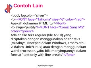 By I Wayan Simpen
Contoh Lain
<body bgcolor="silver">
<p><FONT face="Tahoma" size="6" color="red">
Apakah dokumen HTML itu ?</font>
<p align="justify"><FONT face="Comic Sans MS"
color="green">
Adalah file teks reguler (file ASCII) yang
diciptakan dengan menggunakan editor teks
(misalnya, Notepad dalam Windows, Emacs atau
vi dalam Unix/Linux) atau dengan menggunakan
word processor, yaitu bila menyimpannya dalam
format "text only with line breaks"</font>
 