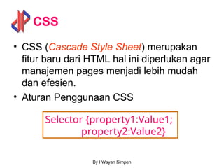 By I Wayan Simpen
CSS
• CSS (Cascade Style Sheet) merupakan
fitur baru dari HTML hal ini diperlukan agar
manajemen pages menjadi lebih mudah
dan efesien.
• Aturan Penggunaan CSS
Selector {property1:Value1;
property2:Value2}
 