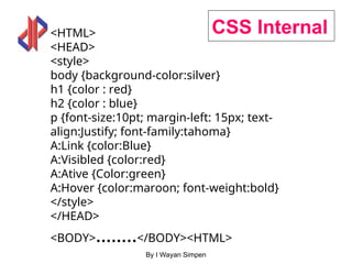 By I Wayan Simpen
CSS Internal
<HTML>
<HEAD>
<style>
body {background-color:silver}
h1 {color : red}
h2 {color : blue}
p {font-size:10pt; margin-left: 15px; text-
align:Justify; font-family:tahoma}
A:Link {color:Blue}
A:Visibled {color:red}
A:Ative {Color:green}
A:Hover {color:maroon; font-weight:bold}
</style>
</HEAD>
<BODY>……..</BODY><HTML>
 