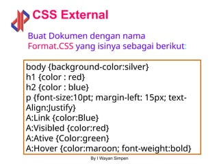 By I Wayan Simpen
CSS External
body {background-color:silver}
h1 {color : red}
h2 {color : blue}
p {font-size:10pt; margin-left: 15px; text-
Align:Justify}
A:Link {color:Blue}
A:Visibled {color:red}
A:Ative {Color:green}
A:Hover {color:maroon; font-weight:bold}
Buat Dokumen dengan nama
Format.CSS yang isinya sebagai berikut:
 