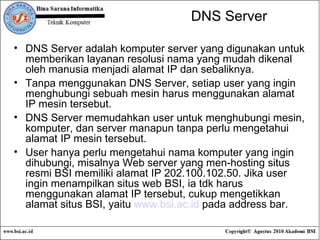 DNS Server DNS Server adalah komputer server yang digunakan untuk memberikan layanan resolusi nama yang mudah dikenal oleh manusia menjadi alamat IP dan sebaliknya. Tanpa menggunakan DNS Server, setiap user yang ingin menghubungi sebuah mesin harus menggunakan alamat IP mesin tersebut. DNS Server memudahkan user untuk menghubungi mesin, komputer, dan server manapun tanpa perlu mengetahui alamat IP mesin tersebut. User hanya perlu mengetahui nama komputer yang ingin dihubungi, misalnya Web server yang men-hosting situs resmi BSI memiliki alamat IP 202.100.102.50. Jika user ingin menampilkan situs web BSI, ia tdk harus menggunakan alamat IP tersebut, cukup mengetikkan alamat situs BSI, yaitu  www.bsi.ac.id  pada address bar. 