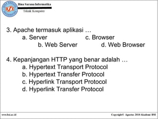 3. Apache termasuk aplikasi …   a. Server c. Browser b. Web Server d. Web Browser 4. Kepanjangan HTTP yang benar adalah … a.  Hypertext Transport Protocol b.  Hypertext Transfer Protocol c.  Hyperlink Transport Protocol d.  Hyperlink Transfer Protocol   