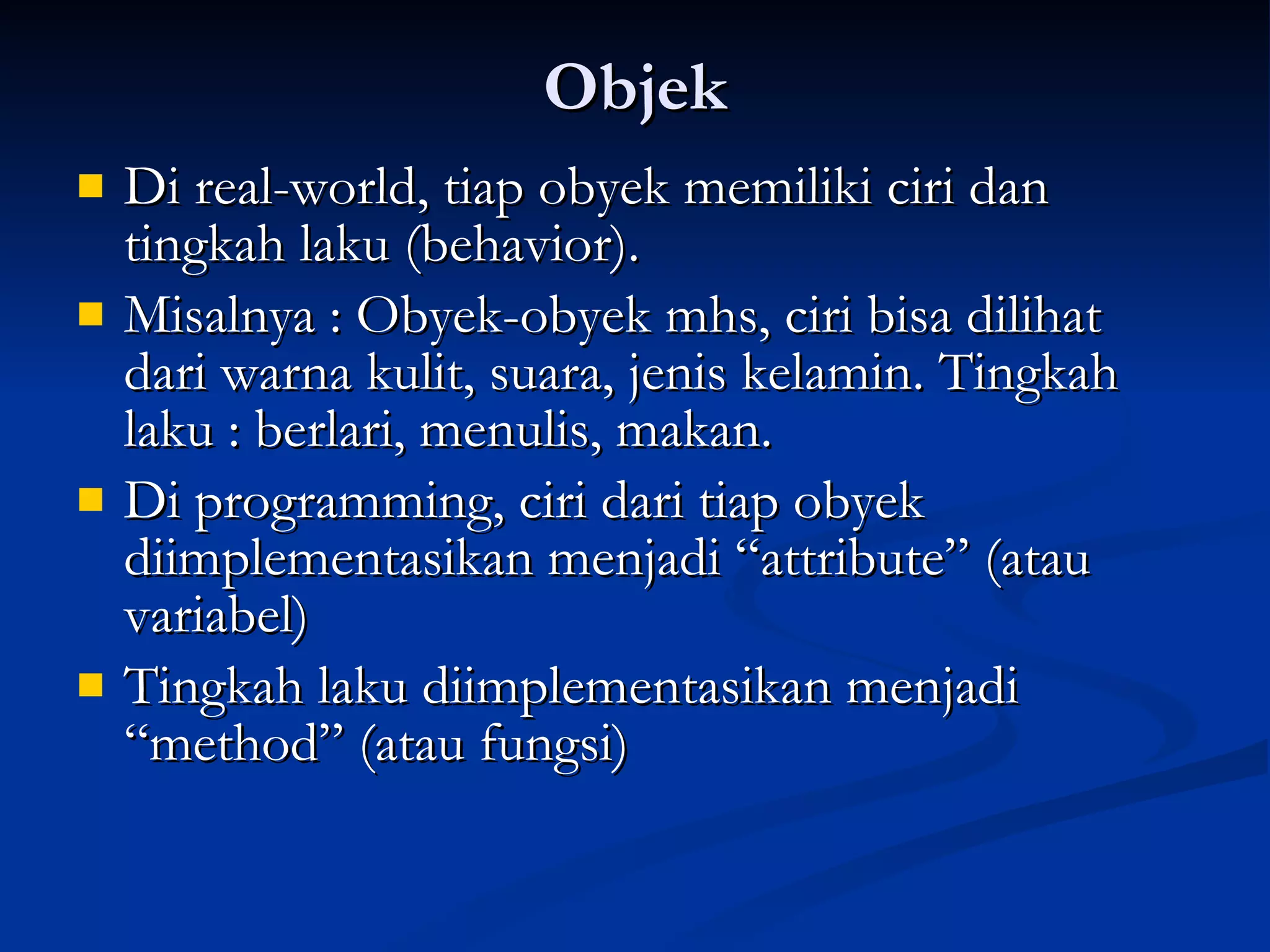 Objek Di real-world, tiap obyek memiliki ciri dan tingkah laku (behavior). Misalnya : Obyek-obyek mhs, ciri bisa dilihat dari warna kulit, suara, jenis kelamin. Tingkah laku : berlari, menulis, makan. Di programming, ciri dari tiap obyek diimplementasikan menjadi “attribute” (atau variabel) Tingkah laku diimplementasikan menjadi “method” (atau fungsi) 