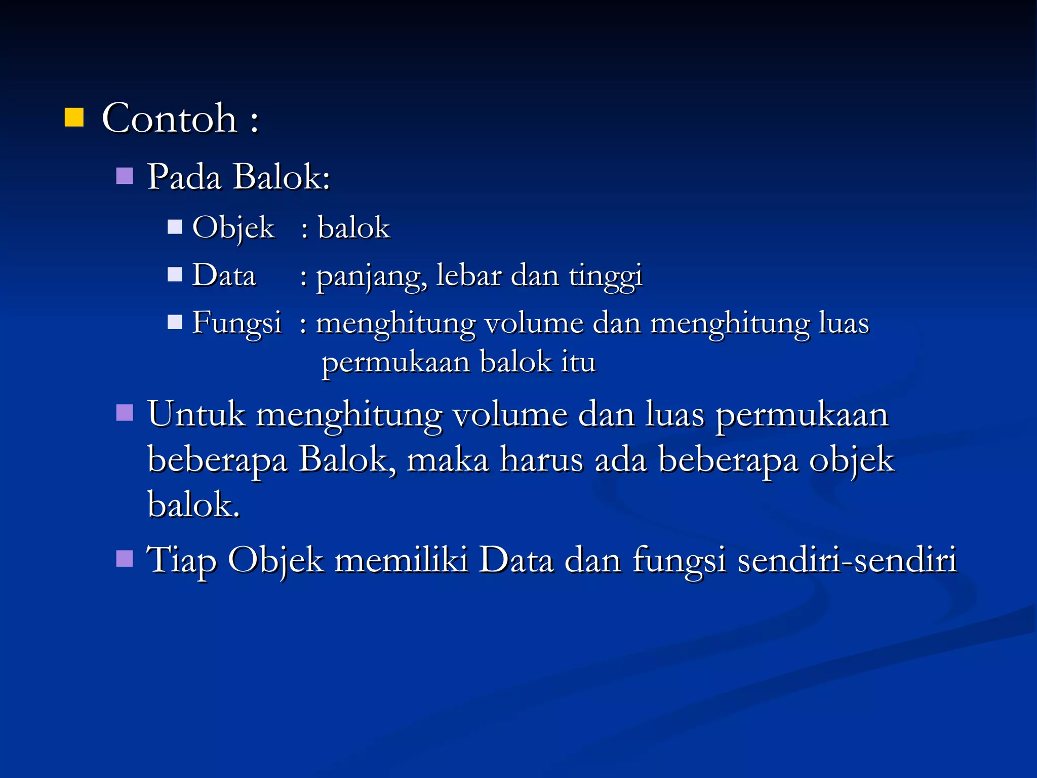 Contoh : Pada Balok: Objek  : balok Data  : panjang, lebar dan tinggi Fungsi  : menghitung volume dan menghitung luas    permukaan balok itu Untuk menghitung volume dan luas permukaan beberapa Balok, maka harus ada beberapa objek balok. Tiap Objek memiliki Data dan fungsi sendiri-sendiri 
