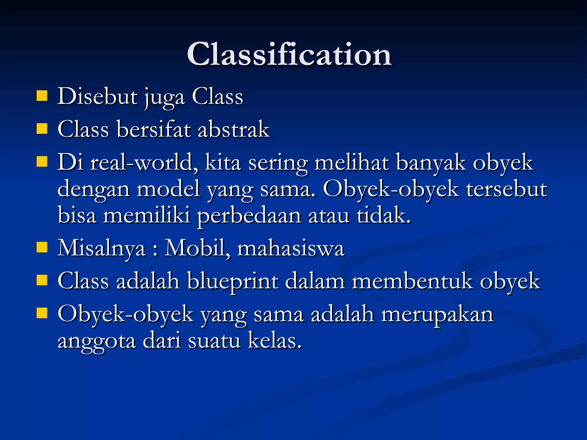 Classification  Disebut juga Class  Class bersifat abstrak Di real-world, kita sering melihat banyak obyek dengan model yang sama. Obyek-obyek tersebut bisa memiliki perbedaan atau tidak. Misalnya : Mobil, mahasiswa Class adalah blueprint dalam membentuk obyek Obyek-obyek yang sama adalah merupakan anggota dari suatu kelas. 