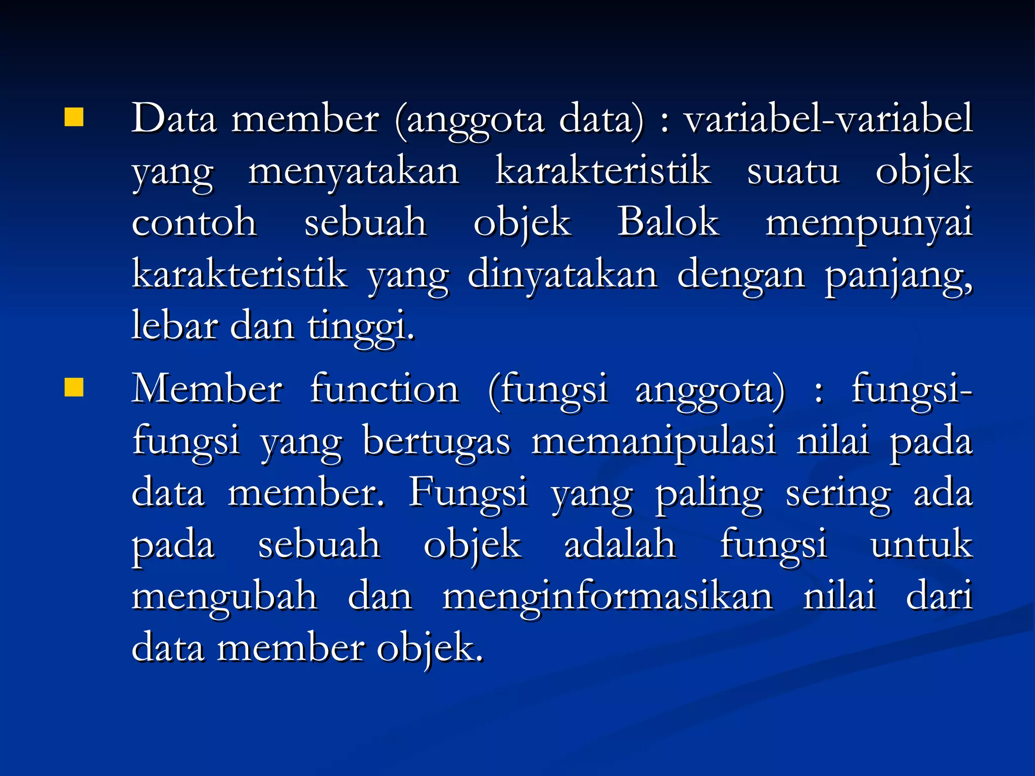 Data member (anggota data) : variabel-variabel yang menyatakan karakteristik suatu objek contoh sebuah objek  Balok  mempunyai karakteristik yang dinyatakan dengan  panjang, lebar dan tinggi. Member function (fungsi anggota) : fungsi-fungsi yang bertugas memanipulasi nilai pada data member. Fungsi yang paling sering ada pada sebuah objek adalah fungsi untuk mengubah dan menginformasikan nilai dari data member objek. 