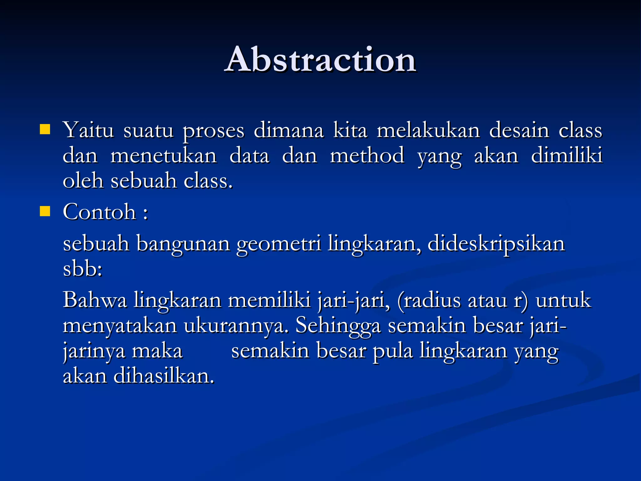 Abstraction Yaitu suatu proses dimana kita melakukan desain class dan menetukan data dan method yang akan dimiliki oleh sebuah class.  Contoh : sebuah bangunan geometri lingkaran, dideskripsikan sbb: B ahwa lingkaran memiliki jari-jari, (radius atau r) untuk menyatakan ukurannya. Sehingga semakin besar jari-jarinya maka  semakin besar pula lingkaran yang akan dihasilkan. 