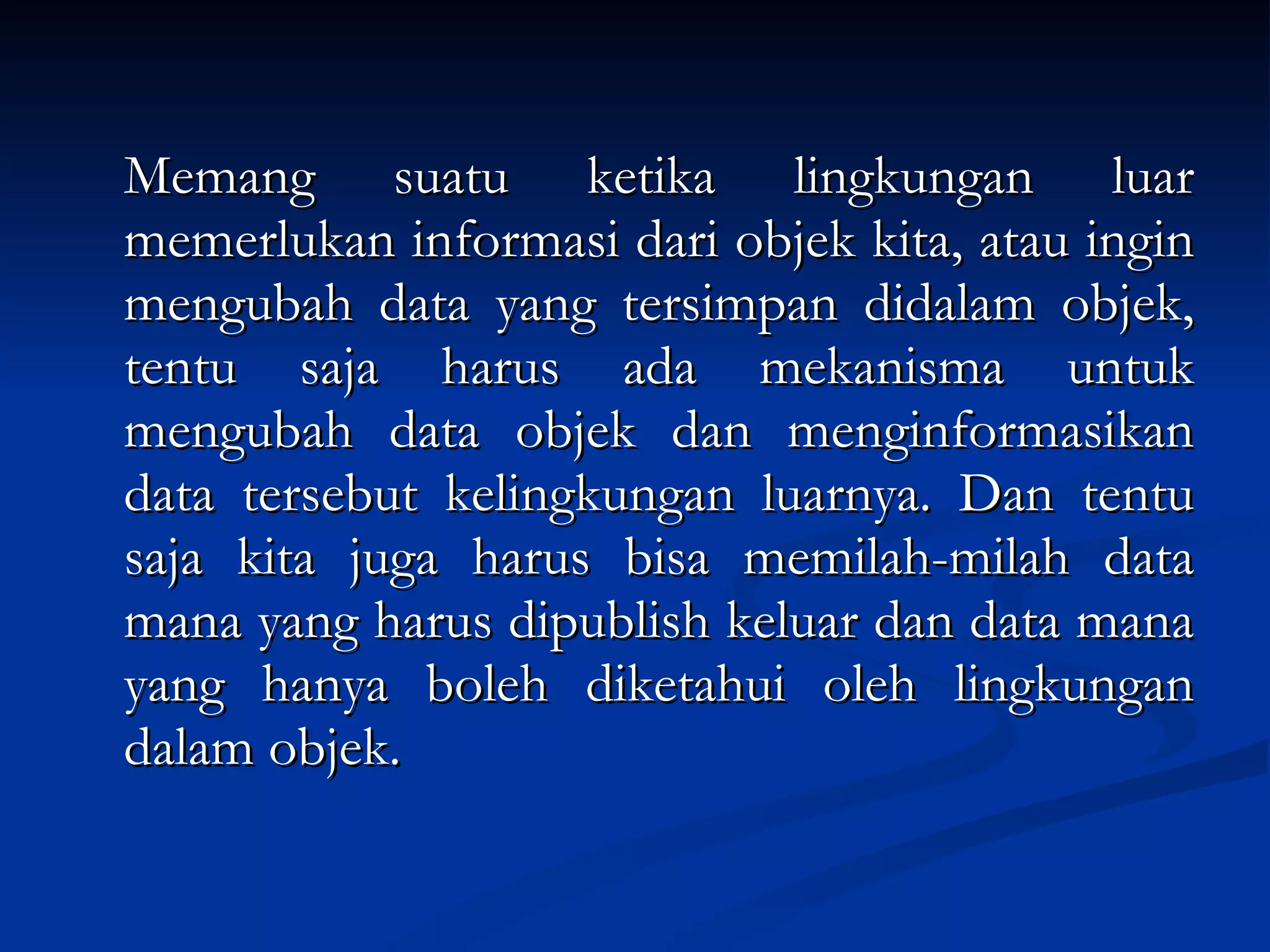 Memang suatu ketika lingkungan luar memerlukan informasi dari objek kita, atau ingin mengubah data yang tersimpan didalam objek, tentu saja harus ada mekanisma untuk mengubah data objek dan menginformasikan data tersebut kelingkungan luarnya. Dan tentu saja kita juga harus bisa memilah-milah data mana yang harus dipublish keluar dan data mana yang hanya boleh diketahui oleh lingkungan dalam objek. 