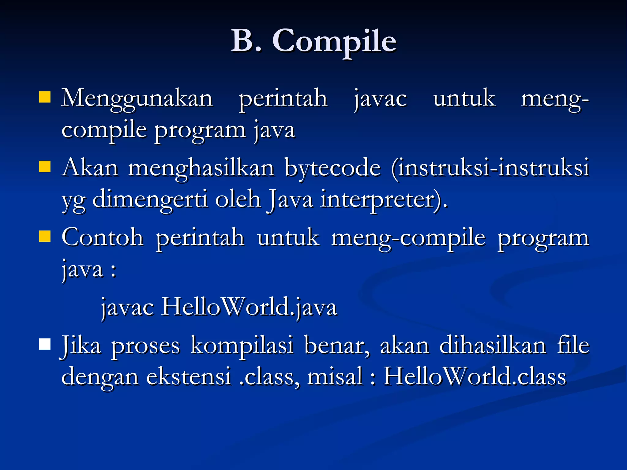 B. Compile Menggunakan perintah javac untuk meng-compile program java Akan menghasilkan bytecode (instruksi-instruksi yg dimengerti oleh Java interpreter). Contoh perintah untuk meng-compile program java :  javac HelloWorld.java Jika proses kompilasi benar, akan dihasilkan file dengan ekstensi .class, misal : HelloWorld.class 