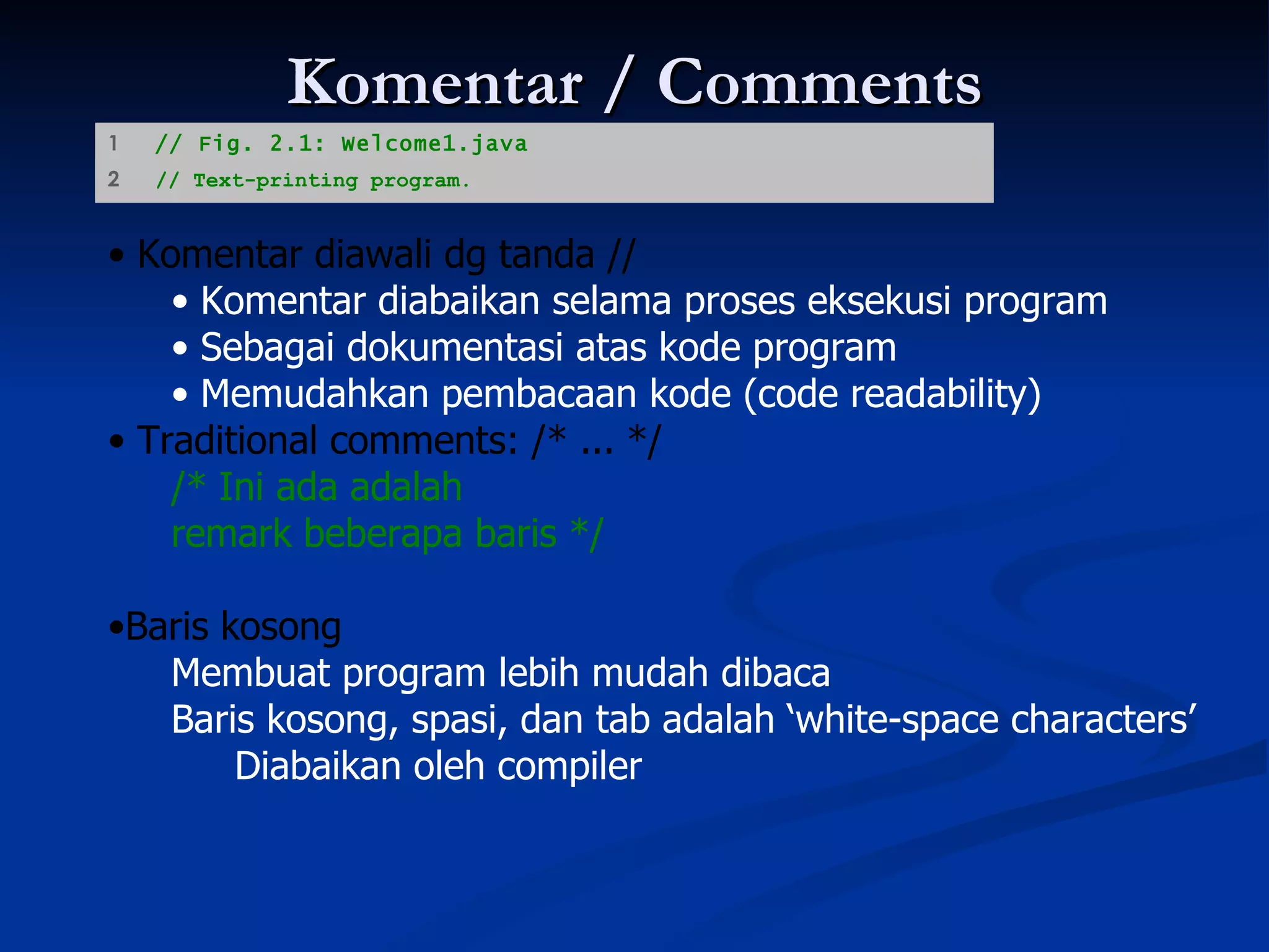 Komentar / Comments Komentar diawali dg tanda // Komentar diabaikan selama proses eksekusi program Sebagai dokumentasi atas kode program Memudahkan pembacaan kode (code readability) Traditional comments: /* ... */ /* Ini ada adalah   remark beberapa baris */ Baris kosong Membuat program lebih mudah dibaca Baris kosong, spasi, dan tab adalah ‘white-space characters’ Diabaikan oleh compiler 1  // Fig. 2.1: Welcome1.java 2  // Text-printing program.   