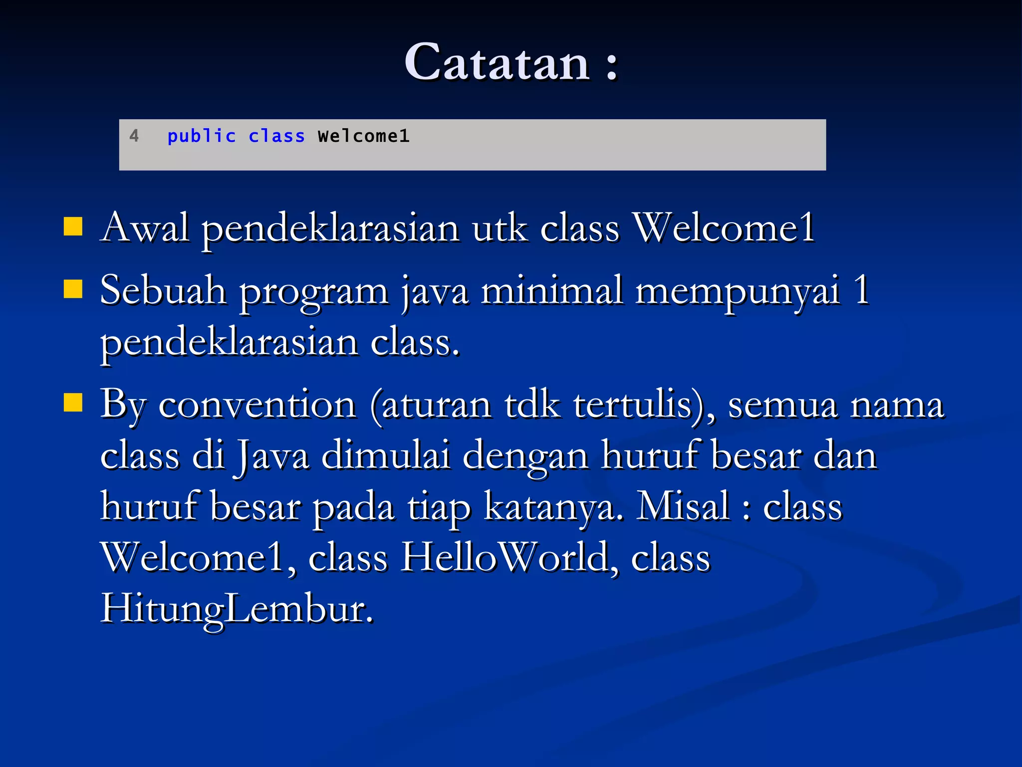 Catatan : Awal pendeklarasian utk class Welcome1 Sebuah program java minimal mempunyai 1 pendeklarasian class. By convention (aturan tdk tertulis), semua nama class di Java dimulai dengan huruf besar dan huruf besar pada tiap katanya. Misal : class Welcome1, class HelloWorld, class HitungLembur. 4  public class  Welcome1  