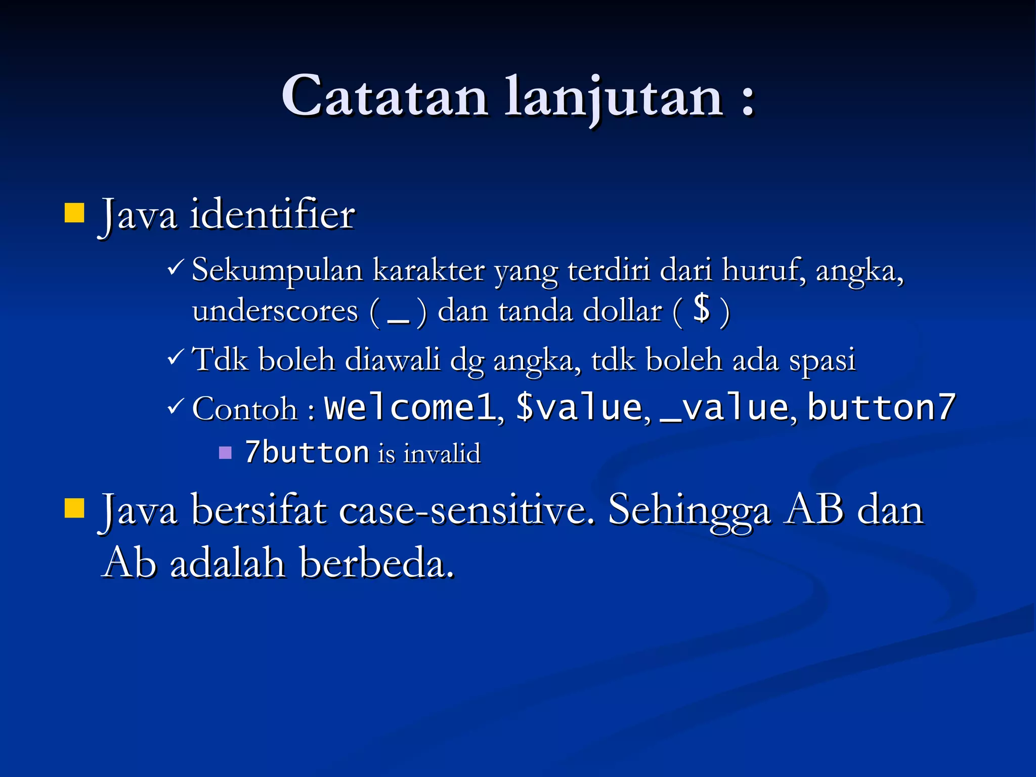 Catatan lanjutan : Java identifier  Sekumpulan karakter yang terdiri dari huruf, angka, underscores (  _  ) dan tanda dollar (  $  ) Tdk boleh diawali dg angka, tdk boleh ada spasi Contoh :  Welcome1 ,  $value ,  _value ,  button7 7button  is invalid Java bersifat case-sensitive. Sehingga AB dan Ab adalah berbeda. 
