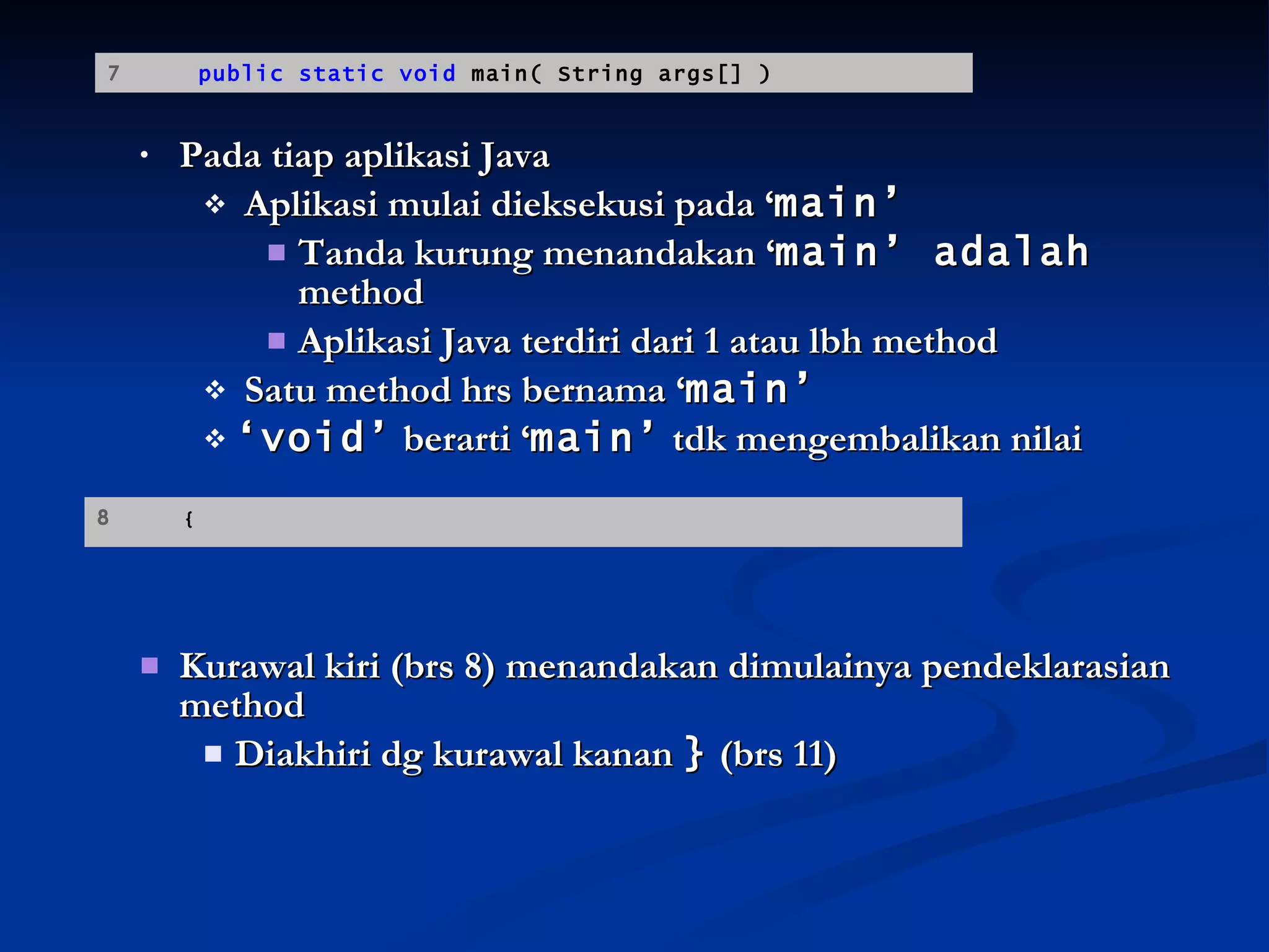 Pada tiap aplikasi Java Aplikasi mulai dieksekusi pada ‘ main’ Tanda kurung menandakan ‘ main’ adalah  method  Aplikasi Java terdiri dari 1 atau lbh method Satu method hrs bernama ‘ main’ ‘ void’  berarti ‘ main’  tdk mengembalikan nilai Kurawal kiri (brs 8) menandakan dimulainya pendeklarasian method Diakhiri dg kurawal kanan  }  (brs 11) 7  public static void  main( String args[] ) 8  {   