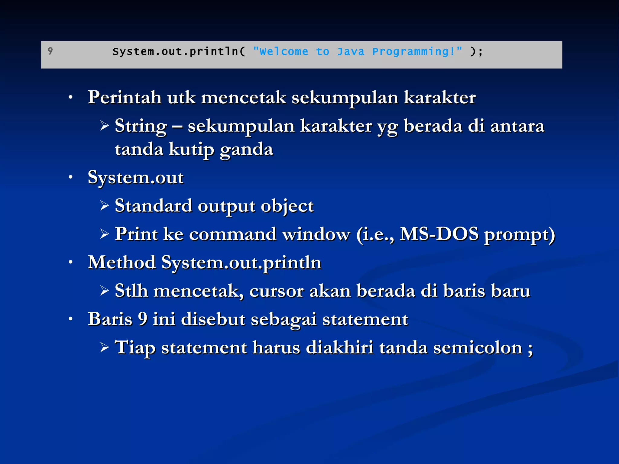 Perintah utk mencetak sekumpulan karakter String – sekumpulan karakter yg berada di antara tanda kutip ganda System.out Standard output object Print ke command window (i.e., MS-DOS prompt) Method System.out.println  Stlh mencetak, cursor akan berada di baris baru Baris 9 ini disebut sebagai statement Tiap statement harus diakhiri tanda semicolon ; 9  System.out.println(  "Welcome to Java Programming!"  ); 