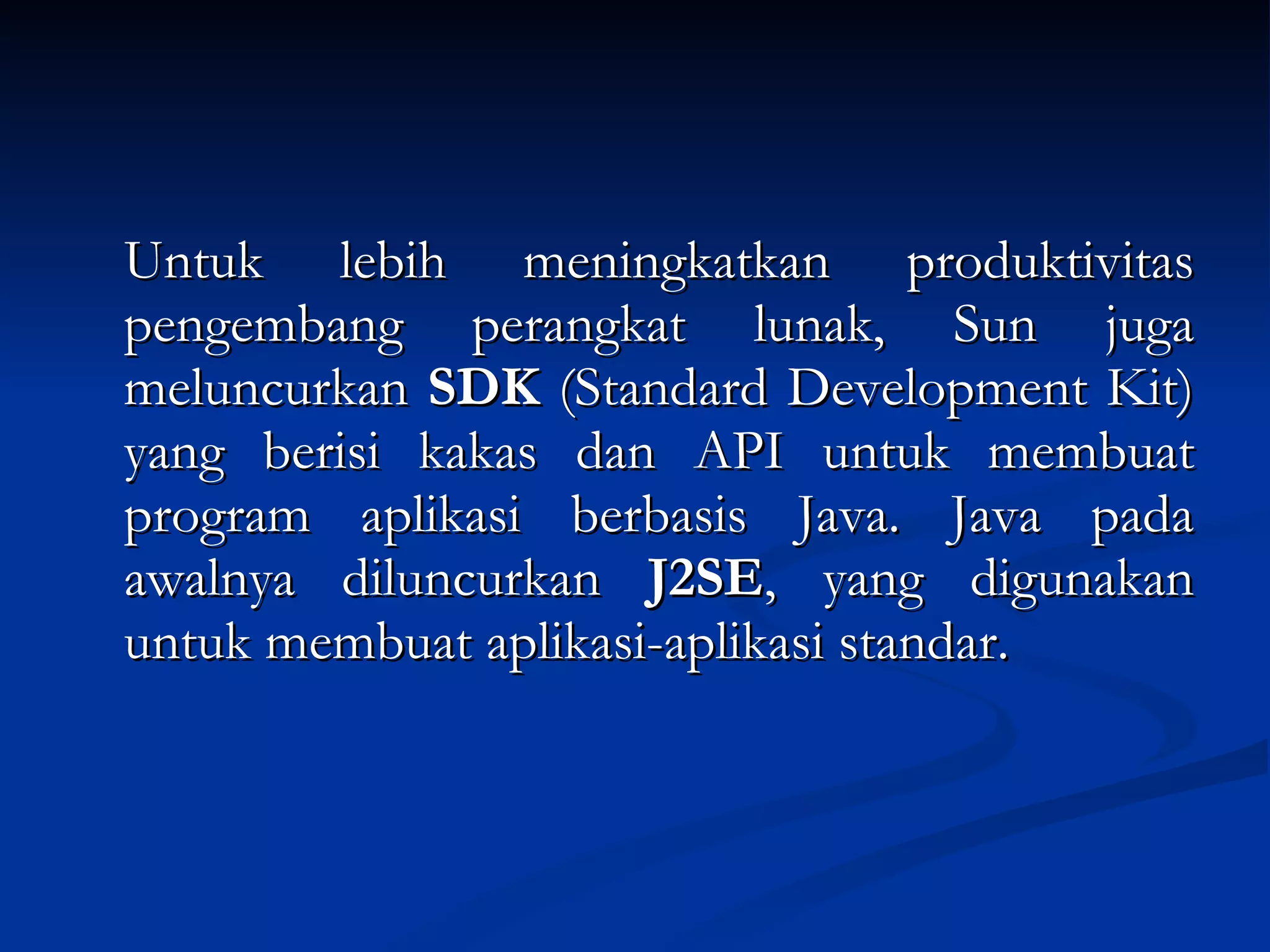 Untuk lebih meningkatkan produktivitas pengembang perangkat lunak, Sun juga meluncurkan  SDK  (Standard Development Kit) yang berisi kakas dan API untuk membuat program aplikasi berbasis Java. Java pada awalnya diluncurkan  J2SE , yang digunakan untuk membuat aplikasi-aplikasi standar. 