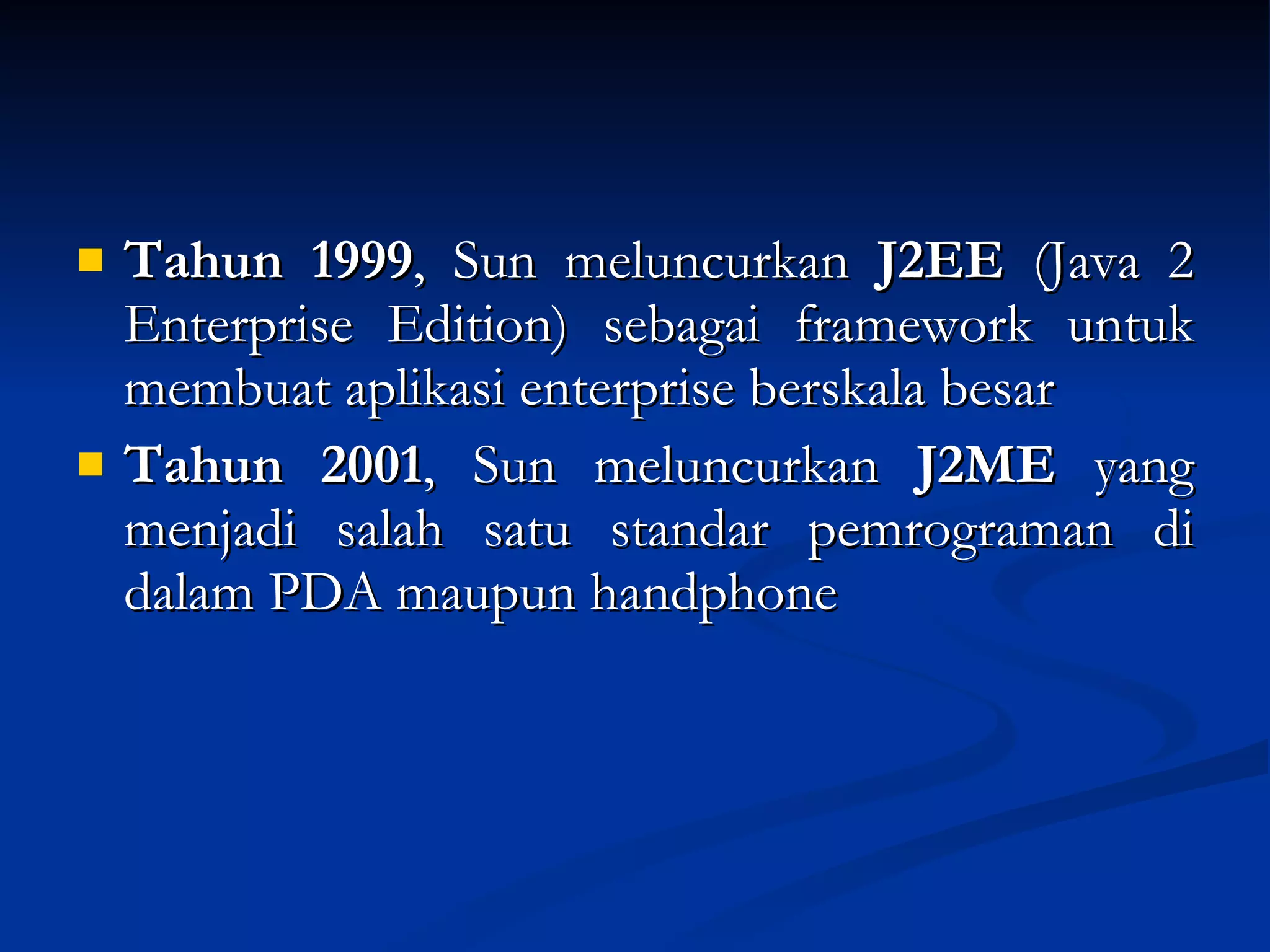 Tahun 1999 , Sun meluncurkan  J2EE  (Java 2 Enterprise Edition) sebagai framework untuk membuat aplikasi enterprise berskala besar Tahun 2001 , Sun meluncurkan  J2ME  yang menjadi salah satu standar pemrograman di dalam PDA maupun handphone 