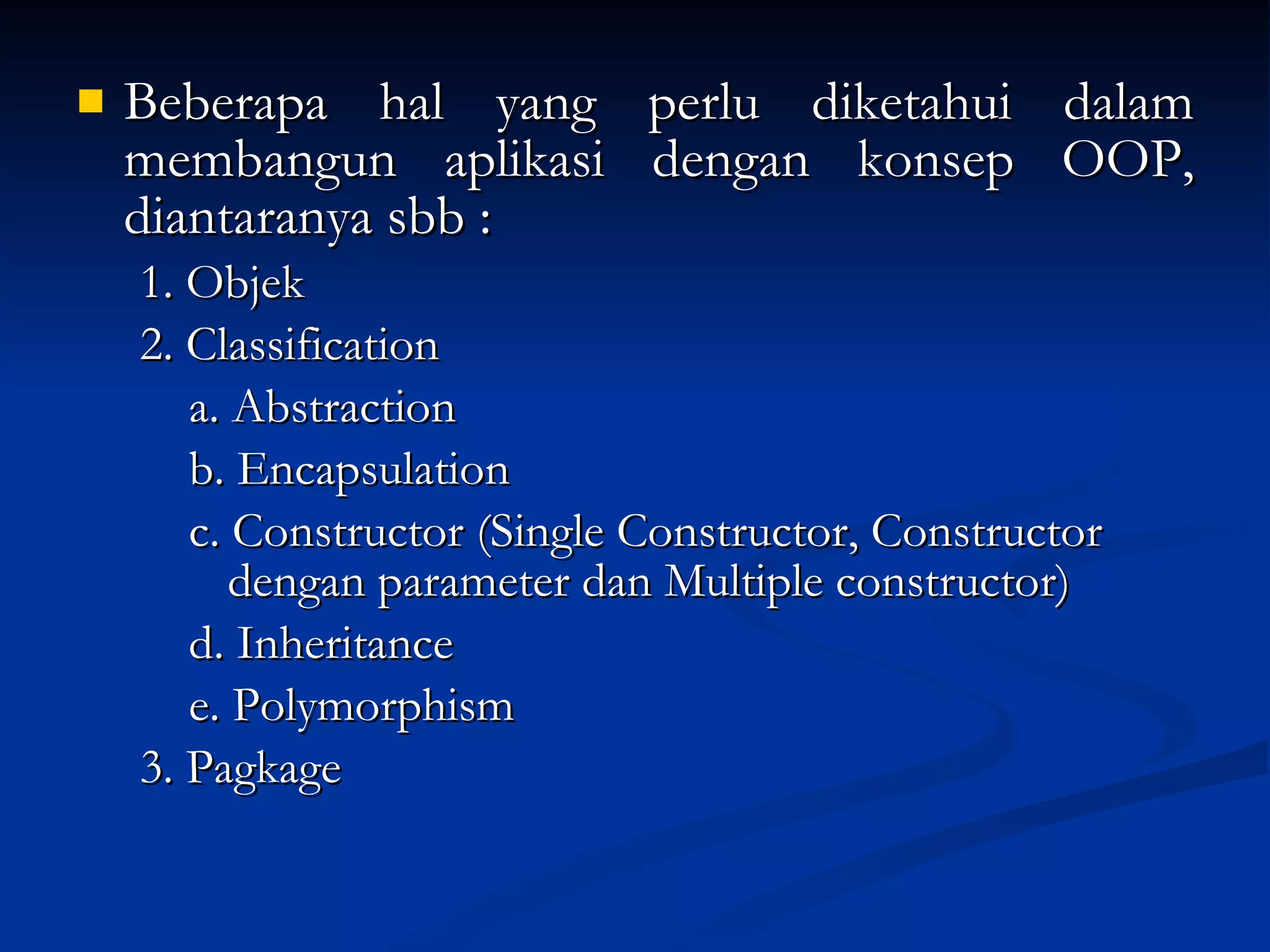 Beberapa hal yang perlu diketahui dalam membangun aplikasi dengan konsep OOP, diantaranya sbb :  1. Objek 2. Classification a. Abstraction b. Encapsulation c. Constructor (Single Constructor, Constructor    dengan parameter dan   Multiple constructor) d. Inheritance e. Polymorphism 3. Pagkage 