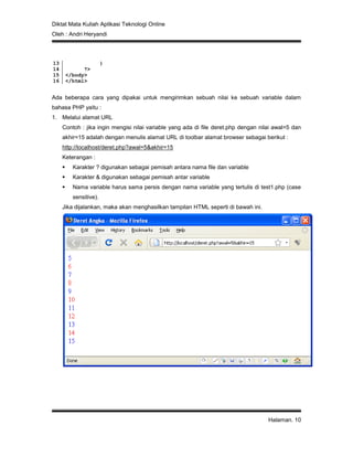 Diktat Mata Kuliah Aplikasi Teknologi Online
Oleh : Andri Heryandi
Halaman. 10
13
14
15
16
}
?>
</body>
</html>
Ada beberapa cara yang dipakai untuk mengirimkan sebuah nilai ke sebuah variable dalam
bahasa PHP yaitu :
1. Melalui alamat URL
Contoh : jika ingin mengisi nilai variable yang ada di file deret.php dengan nilai awal=5 dan
akhir=15 adalah dengan menulis alamat URL di toolbar alamat browser sebagai berikut :
http://localhost/deret.php?awal=5&akhir=15
Keterangan :
 Karakter ? digunakan sebagai pemisah antara nama file dan variable
 Karakter & digunakan sebagai pemisah antar variable
 Nama variable harus sama persis dengan nama variable yang tertulis di test1.php (case
sensitive).
Jika dijalankan, maka akan menghasilkan tampilan HTML seperti di bawah ini.
 