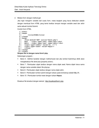 Diktat Mata Kuliah Aplikasi Teknologi Online
Oleh : Andri Heryandi
Halaman. 11
2. Melalui form dengan method get
Jika ingin mengirim variable dari suatu form, maka langkah yang harus dilakukan adalah
dengan membuat form HTML yang berisi textbox tempat mengisi variable awal dan akhir
serta sebuah tombol Submit.
Contoh form HTML.
1
2
3
4
5
6
7
8
9
10
11
12
13
<html>
<head>
<title>FORM</title>
</head>
<body>
<form method="GET" action="deret.php">
Awal : <input type="text" name="awal"><br>
Akhir : <input type="text" name="akhir"><br>
<input type="submit" value="Go..!!!">
<input type="reset" value="Hapus">
</form>
</body>
</html>
Simpan file ini dengan nama form1.php.
Keterangan program :
 Baris 6 : Definisi karakter dengan method=post dan jika tombol Submitnya diklik akan
mengeksekusi file deret.php (property action).
 Baris 7 : Pembuatan objek textbox dengan nama objek awal. Nama objek harus sama
dengan nama variable dalam file phpnya.
 Baris 8 : Pembuatan objek textbox dengan nama objek akhir.
 Baris 9 : Pembuatan tombol submit dengan tulisan pada tombolnya adalah Go..!!!.
 Baris 10 : Pembuatan tombol reset dengan tulisan Hapus.
Eksekusi file tersebut dengan alamat : http://localhost/form1.php
 