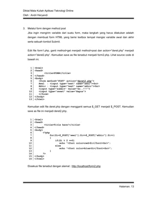 Diktat Mata Kuliah Aplikasi Teknologi Online
Oleh : Andri Heryandi
Halaman. 13
3. Melalui form dengan method post
Jika ingin mengirim variable dari suatu form, maka langkah yang harus dilakukan adalah
dengan membuat form HTML yang berisi textbox tempat mengisi variable awal dan akhir
serta sebuah tombol Submit.
Edit file form1.php, ganti method=get menjadi method=post dan action=”deret.php” menjadi
action=”deret2.php”. Kemudian save as file tersebut menjadi form2.php. Lihat source code di
bawah ini.
1
2
3
4
5
6
7
8
9
10
11
12
13
<html>
<head>
<title>FORM</title>
</head>
<body>
<form method="POST" action="deret2.php">
Awal : <input type="text" name="awal"><br>
Akhir : <input type="text" name="akhir"><br>
<input type="submit" value="Go..!!!">
<input type="reset" value="Hapus">
</form>
</body>
</html>
Kemudian edit file deret.php dengan mengganti semua $_GET menjadi $_POST. Kemudian
save as file ini menjadi deret2.php.
1
2
3
4
5
6
7
8
9
10
11
12
13
14
15
16
<html>
<head>
<title>Title here!</title>
</head>
<body>
<?php
for($i=$_POST["awal"];$i<=$_POST["akhir"];$i++)
{
if($i % 2 ==0)
echo "<font color=red>$i</font><br>";
else
echo "<font color=blue>$i</font><br>";
}
?>
</body>
</html>
Eksekusi file tersebut dengan alamat : http://localhost/form2.php
 