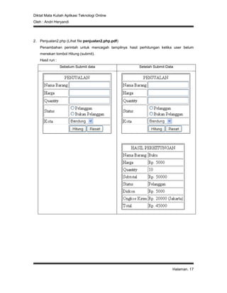 Diktat Mata Kuliah Aplikasi Teknologi Online
Oleh : Andri Heryandi
Halaman. 17
2. Penjualan2.php (Lihat file penjualan2.php.pdf)
Penambahan perintah untuk mencegah tampilnya hasil perhitungan ketika user belum
menekan tombol Hitung (submit).
Hasil run :
Sebelum Submit data Setelah Submit Data
 