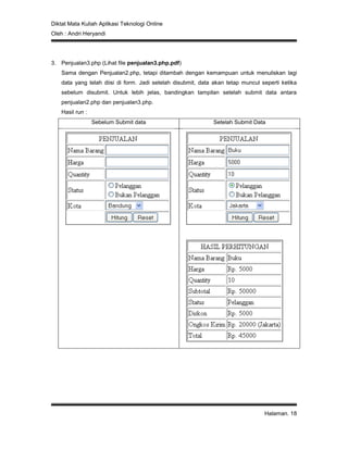 Diktat Mata Kuliah Aplikasi Teknologi Online
Oleh : Andri Heryandi
Halaman. 18
3. Penjualan3.php (Lihat file penjualan3.php.pdf)
Sama dengan Penjualan2.php, tetapi ditambah dengan kemampuan untuk menuliskan lagi
data yang telah diisi di form. Jadi setelah disubmit, data akan tetap muncul seperti ketika
sebelum disubmit. Untuk lebih jelas, bandingkan tampilan setelah submit data antara
penjualan2.php dan penjualan3.php.
Hasil run :
Sebelum Submit data Setelah Submit Data
 