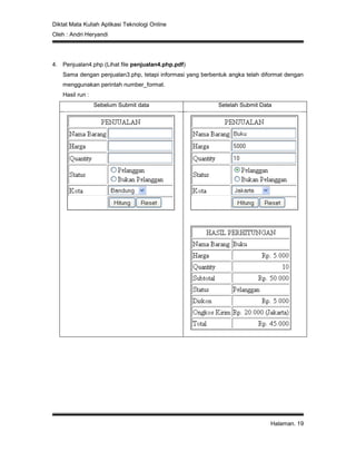 Diktat Mata Kuliah Aplikasi Teknologi Online
Oleh : Andri Heryandi
Halaman. 19
4. Penjualan4.php (Lihat file penjualan4.php.pdf)
Sama dengan penjualan3.php, tetapi informasi yang berbentuk angka telah diformat dengan
menggunakan perintah number_format.
Hasil run :
Sebelum Submit data Setelah Submit Data
 