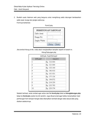 Diktat Mata Kuliah Aplikasi Teknologi Online
Oleh : Andri Heryandi
Halaman. 23
2. Buatlah suatu halaman web yang berguna untuk menghitung saldo tabungan berdasarkan
saldo awal, bunga dan jangka waktunya.
Formnya berbentuk :
Form2.php
Jika tombol hitung di klik, maka akan menghasilkan tampilan seperti di bawah ini.
HitungTabungan.php
Setelah berhasil, anda rombak agar action dari file form2.php tidak ke hitungtabungan.php
tetapi ke form2.php (action ke diri sendiri). Juga dibuat script agar ketika menampilkan hasil
perhitungan form tempat mengisi data ditampilkan kembali dengan data sesuai data yang
diisikan sebelumnya.
 