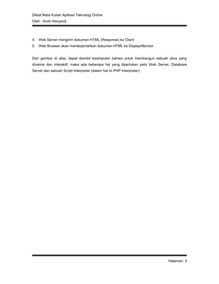 Diktat Mata Kuliah Aplikasi Teknologi Online
Oleh : Andri Heryandi
Halaman. 3
4. Web Server mengirim dokumen HTML (Response) ke Client
5. Web Browser akan menterjemahkan dokumen HTML ke Display/Monitor.
Dari gambar di atas, dapat diambil kesimpulan bahwa untuk membangun sebuah situs yang
dinamis dan interaktif, maka ada beberapa hal yang diperlukan yaitu Web Server, Database
Server dan sebuah Script Interpreter (dalam hal ini PHP Interpreter).
 