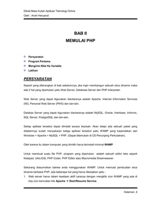 Diktat Mata Kuliah Aplikasi Teknologi Online
Oleh : Andri Heryandi
Halaman. 4
BAB II
MEMULAI PHP
Persyaratan
Program Pertama
Mengirim Nilai Ke Variable
Latihan
PERSYARATAN
Seperti yang diterangkan di bab sebelumnya, jika ingin membangun sebuah situs dinamis maka
ada 3 hal yang diperlukan yaitu Web Server, Database Server dan PHP Interpreter.
Web Server yang dapat digunakan diantaranya adalah Apache, Internet Information Services
(IIS), Personal Web Server (PWS) dan lain-lain.
Databas Server yang dapat digunakan diantaranya adalah MySQL, Oracle, Interbase, Informix,
SQL Server, PostgreSQL dan lain-lain.
Setiap aplikasi tersebut dapat diinstall secara terpisah. Akan tetapi ada sebuah paket yang
didalamnya sudah menyatukan ketiga aplikasi tersebut yaitu WAMP yang kependekan dari
Windows + Apache + MySQL + PHP. (Dapat ditemukan di CD Penunjang Perkuliahan).
Oleh karena itu dalam komputer yang dimiliki harus terinstall minimal WAMP.
Untuk membuat suatu file PHP, program yang diperlukan adalah sebuah editor teks seperti
Notepad, Ultra Edit, PHP Coder, PHP Editor atau Macromedia Dreamweaver.
Sekarang diasumsikan bahwa anda menggunakan WAMP. Untuk memulai pembuatan situs
dinamis berbasis PHP, ada beberapa hal yang harus dikerjakan yaitu :
1. Web server harus dalam keadaan aktif caranya dengan mengklik icon WAMP yang ada di
tray icon kemudian klik Apache  Start/Resume Service.
 
