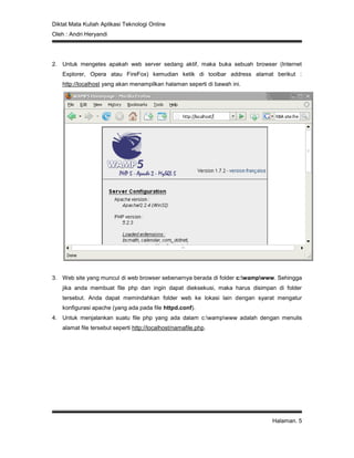 Diktat Mata Kuliah Aplikasi Teknologi Online
Oleh : Andri Heryandi
Halaman. 5
2. Untuk mengetes apakah web server sedang aktif, maka buka sebuah browser (Internet
Explorer, Opera atau FireFox) kemudian ketik di toolbar address alamat berikut :
http://localhost yang akan menampilkan halaman seperti di bawah ini.
3. Web site yang muncul di web browser sebenarnya berada di folder c:wampwww. Sehingga
jika anda membuat file php dan ingin dapat dieksekusi, maka harus disimpan di folder
tersebut. Anda dapat memindahkan folder web ke lokasi lain dengan syarat mengatur
konfigurasi apache (yang ada pada file httpd.conf).
4. Untuk menjalankan suatu file php yang ada dalam c:wampwww adalah dengan menulis
alamat file tersebut seperti http://localhost/namafile.php.
 