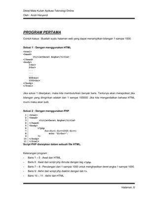 Diktat Mata Kuliah Aplikasi Teknologi Online
Oleh : Andri Heryandi
Halaman. 6
PROGRAM PERTAMA
Contoh kasus : Buatlah suatu halaman web yang dapat menampilkan bilangan 1 sampai 1000.
Solusi 1 : Dengan menggunakan HTML
<html>
<head>
<title>Deret Angka</title>
</head>
<body>
1<br>
2<br>
...
...
...
999<br>
1000<br>
</body>
</html>
Jika solusi 1 dikerjakan, maka kita membutuhkan banyak baris. Tentunya akan merepotkan jika
bilangan yang diinginkan adalah dari 1 sampai 100000. Jika kita mengandalkan bahasa HTML
murni maka akan sulit.
Solusi 2 : Dengan menggunakan PHP
1
2
3
4
5
6
7
8
9
10
11
<html>
<head>
<title>Deret Angka</title>
</head>
<body>
<?php
for($i=1;$i<=1000;$i++)
echo "$i<br>";
?>
</body>
</html>
Script PHP disisipkan dalam sebuah file HTML.
Keterangan program :
- Baris 1 – 5 : Awal dari HTML
- Baris 6 : Awal dari script php dimulai dengan tag <?php.
- Baris 7 – 8 : Perulangan dari 1 sampai 1000 untuk menghasilkan deret angka 1 sampai 1000.
- Baris 9 : Akhir dari script php diakhiri dengan tab ?>.
- Baris 10 – 11 : Akhir dari HTML
 